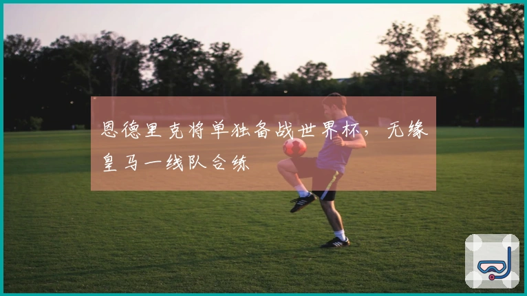 恩德里克将单独备战世界杯，无缘皇马一线队合练